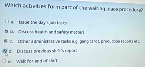 Which activities form part of the waiting place procedure?
a. Issue the day’s job tasks
b. Discuss health and safety matters
c. Other administrative tasks e.g. gang cards, production reports etc.
d. Discuss previous shift’s report
e. Wait for end of shift