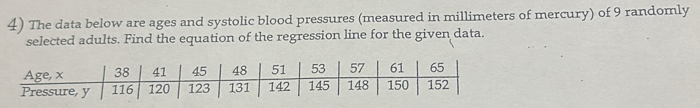 The data below are ages and systolic blood pressures (measured in millimeters of mercury) of 9 randomly 
selected adults. Find the equation of the regression line for the given data. 
Age, x 38 41 45 48 51 53 57 61 65
Pressure, y 116 120 123 131 142 145 148 150 152