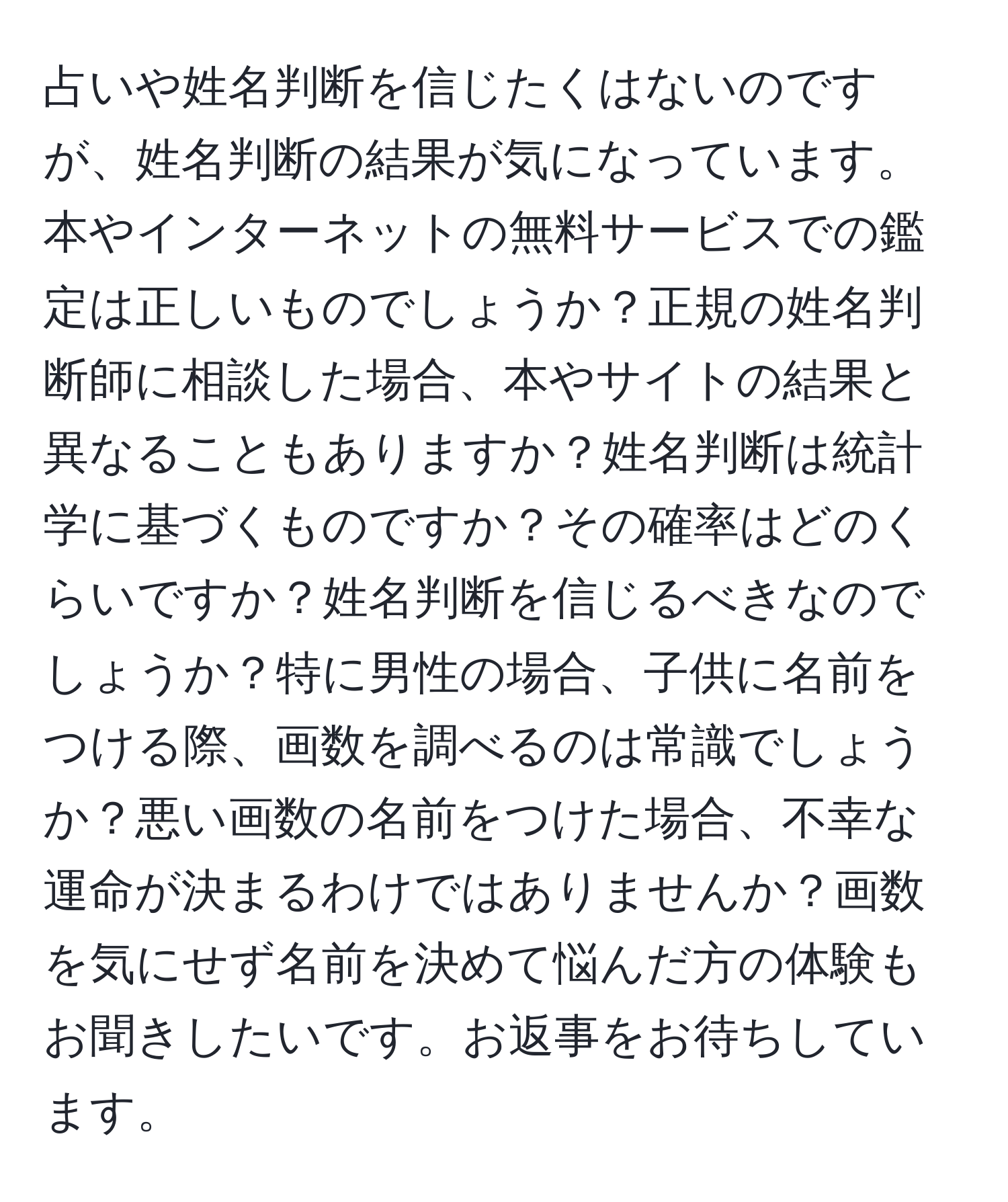 占いや姓名判断を信じたくはないのですが、姓名判断の結果が気になっています。本やインターネットの無料サービスでの鑑定は正しいものでしょうか？正規の姓名判断師に相談した場合、本やサイトの結果と異なることもありますか？姓名判断は統計学に基づくものですか？その確率はどのくらいですか？姓名判断を信じるべきなのでしょうか？特に男性の場合、子供に名前をつける際、画数を調べるのは常識でしょうか？悪い画数の名前をつけた場合、不幸な運命が決まるわけではありませんか？画数を気にせず名前を決めて悩んだ方の体験もお聞きしたいです。お返事をお待ちしています。