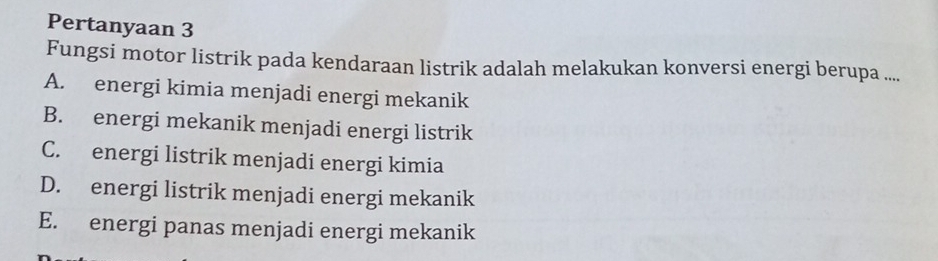 Pertanyaan 3
Fungsi motor listrik pada kendaraan listrik adalah melakukan konversi energi berupa ....
A. energi kimia menjadi energi mekanik
B. energi mekanik menjadi energi listrik
C. energi listrik menjadi energi kimia
D. energi listrik menjadi energi mekanik
E. energi panas menjadi energi mekanik