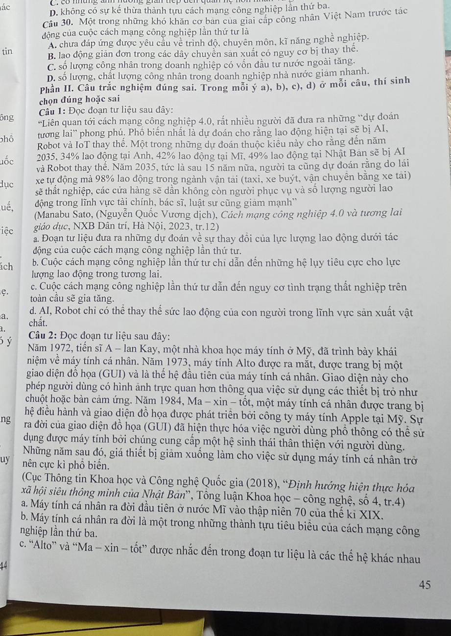 ác C.có mhững an h
D. không có sự kế thừa thành tựu cách mạng công nghiệp lần thứ ba.
Câu 30. Một trong những khó khăn cơ bản của giai cấp công nhân Việt Nam trước tác
động của cuộc cách mạng công nghiệp lần thứ tư là
A. chưa đáp ứng được yêu cầu về trình độ, chuyên môn, kĩ năng nghề nghiệp.
tin B. lao động giản đơn trong các dây chuyền san xuất có nguy cơ bị thay thể.
C. số lượng công nhân trong doanh nghiệp có vốn đầu tư nước ngoài tăng.
D. số lượng, chất lượng công nhân trong doanh nghiệp nhà nước giam nhanh.
Phần II. Câu trắc nghiệm đúng sai. Trong mỗi ý a), b), c), d) ở mỗi câu, thí sinh
chọn đúng hoặc sai
Câu 1: Đọc đoạn tư liệu sau đây:
ông “Liên quan tới cách mạng công nghiệp 4.0, rất nhiều người đã đưa ra những “dự đoán
phổ tương lai' phong phú, Phồ biến nhất là dự đoán cho rằng lao động hiện tại sẽ bị AI,
Robot và IoT thay thể. Một trong những dự đoán thuộc kiểu này cho rằng đến năm
2035, 34% lao động tại Anh, 42% lao động tại Mĩ, 49% lao động tại Nhật Ban sẽ bị AI
uốc và Robot thay thế. Năm 2035, tức là sau 15 năm nữa, người ta cũng dự đoán rằng do lái
dục xe tự động mà 98% lao động trong ngành vận tải (taxi, xe buýt, vận chuyền bằng xe tài)
sẽ thất nghiệp, các cửa hàng sẽ dần không còn người phục vụ và số lượng người lao
động trong lĩnh vực tài chính, bác sĩ, luật sư cũng giảm mạnh''
lué,  (Manabu Sato, (Nguyễn Quốc Vương dịch), Cách mạng công nghiệp 4.0 và tương lai
iệc giáo dục, NXB Dân trí, Hà Nội, 2023, tr.12)
a. Đoạn tư liệu đưa ra những dự đoán về sự thay đồi của lực lượng lao động dưới tác
động của cuộc cách mạng công nghiệp lần thứ tư.
ách  b. Cuộc cách mạng công nghiệp lần thứ tư chi dẫn đến những hệ lụy tiêu cực cho lực
lượng lao động trong tương lai.
c. Cuộc cách mạng công nghiệp lần thứ tư dẫn đến nguy cơ tình trạng thất nghiệp trên
C. toàn cầu sẽ gia tăng.
d. AI, Robot chi có thể thay thế sức lao động của con người trong lĩnh vực sản xuất vật
a. chất.
1.
Câu 2: Đọc đoạn tư liệu sau đây:
6ý Năm 1972, tiến sĩ A - lan Kay, một nhà khoa học máy tính ở Mỹ, đã trình bày khái
niệm về máy tính cá nhân. Năm 1973, máy tính Alto được ra mắt, được trang bị một
giao diện đồ họa (GUI) và là thế hệ đầu tiên của máy tính cá nhân. Giao diện này cho
phép người dùng có hình ảnh trực quan hơn thông qua việc sử dụng các thiết bị trò như
chuột hoặc bàn cảm ứng. Năm 1984, Ma - xin - tốt, một máy tính cá nhân được trang bị
đhệ điều hành và giao diện đồ họa được phát triển bởi công ty máy tính Apple tại Mỹ. Sự
ng ra đời của giao diện đồ họa (GUI) đã hiện thực hóa việc người dùng phổ thông có thể sử
dụng được máy tính bởi chúng cung cấp một hệ sinh thái thân thiện với người dùng.
Những năm sau đó, giá thiết bị giảm xuống làm cho việc sử dụng máy tính cá nhân trờ
uy nên cực kì phồ biển.
(Cục Thông tin Khoa học và Công nghệ Quốc gia (2018), “Định hướng hiện thực hóa
kã hội siêu thông minh của Nhật Bản”, Tông luận Khoa học - công nghệ, số 4, tr.4)
a. Máy tính cá nhân ra đời đầu tiên ở nước Mĩ vào thập niên 70 của thế kỉ XIX.
b. Máy tính cá nhân ra đời là một trong những thành tựu tiêu biểu của cách mạng công
nghiệp lần thứ ba.
c. “Alto” và “Ma - xin - tốt” được nhắc đến trong đoạn tư liệu là các thế hệ khác nhau
14
45