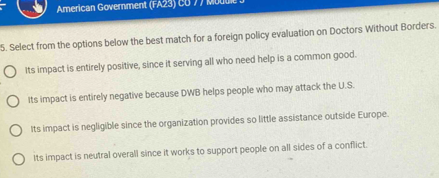 American Government (FA23) CG 77 Module
5. Select from the options below the best match for a foreign policy evaluation on Doctors Without Borders.
Its impact is entirely positive, since it serving all who need help is a common good.
Its impact is entirely negative because DWB helps people who may attack the U.S.
Its impact is negligible since the organization provides so little assistance outside Europe.
Its impact is neutral overall since it works to support people on all sides of a conflict.