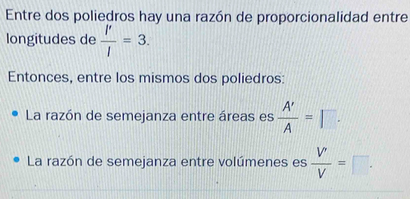 Entre dos poliedros hay una razón de proporcionalidad entre 
longitudes de  l'/l =3. 
Entonces, entre los mismos dos poliedros: 
La razón de semejanza entre áreas es  A'/A =□. 
La razón de semejanza entre volúmenes es  V'/V =□.