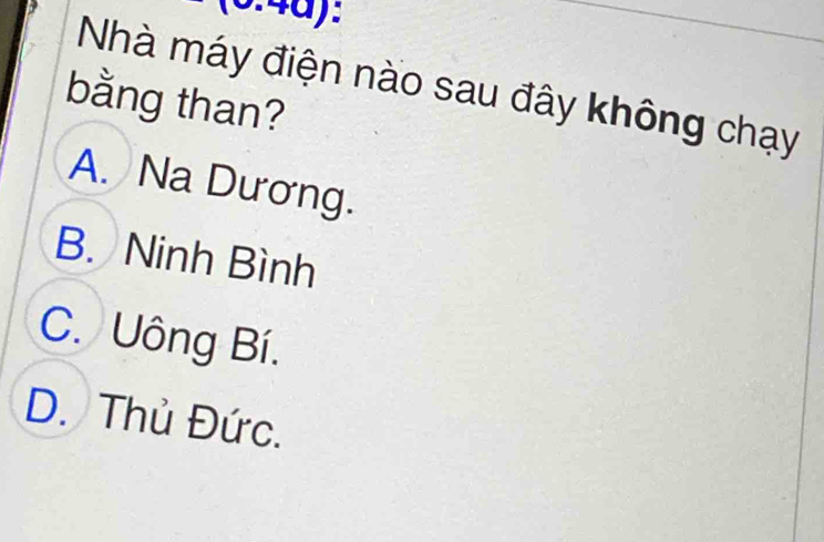 3.4d):
Nhà máy điện nào sau đây không chạy
bằng than?
A. Na Dương.
B. Ninh Bình
C. Uông Bí.
D. Thủ Đức.