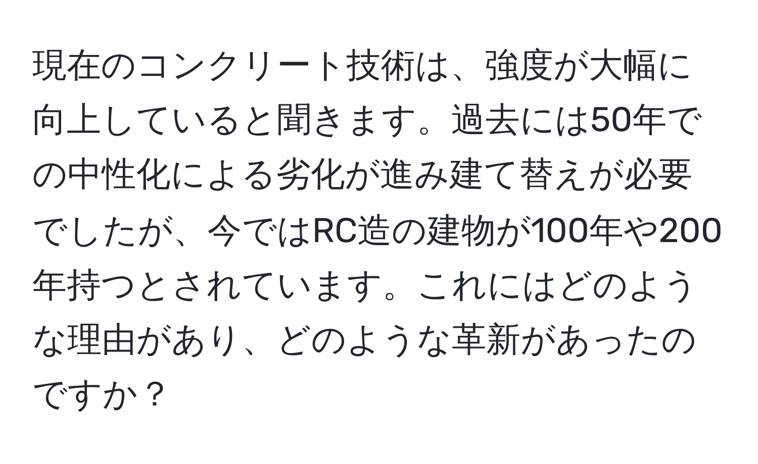 現在のコンクリート技術は、強度が大幅に向上していると聞きます。過去には50年での中性化による劣化が進み建て替えが必要でしたが、今ではRC造の建物が100年や200年持つとされています。これにはどのような理由があり、どのような革新があったのですか？