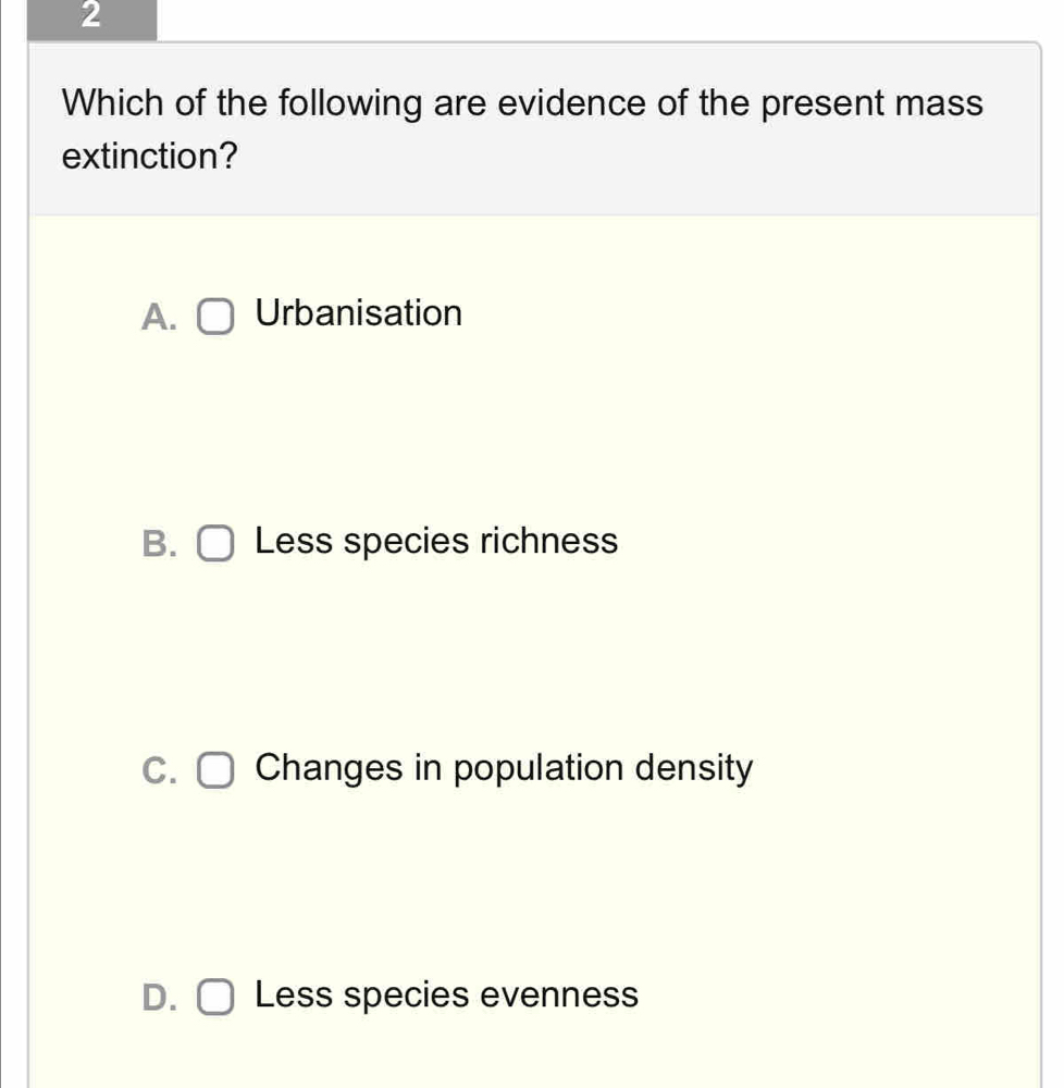 Which of the following are evidence of the present mass
extinction?
A. Urbanisation
B. Less species richness
C. Changes in population density
D. Less species evenness