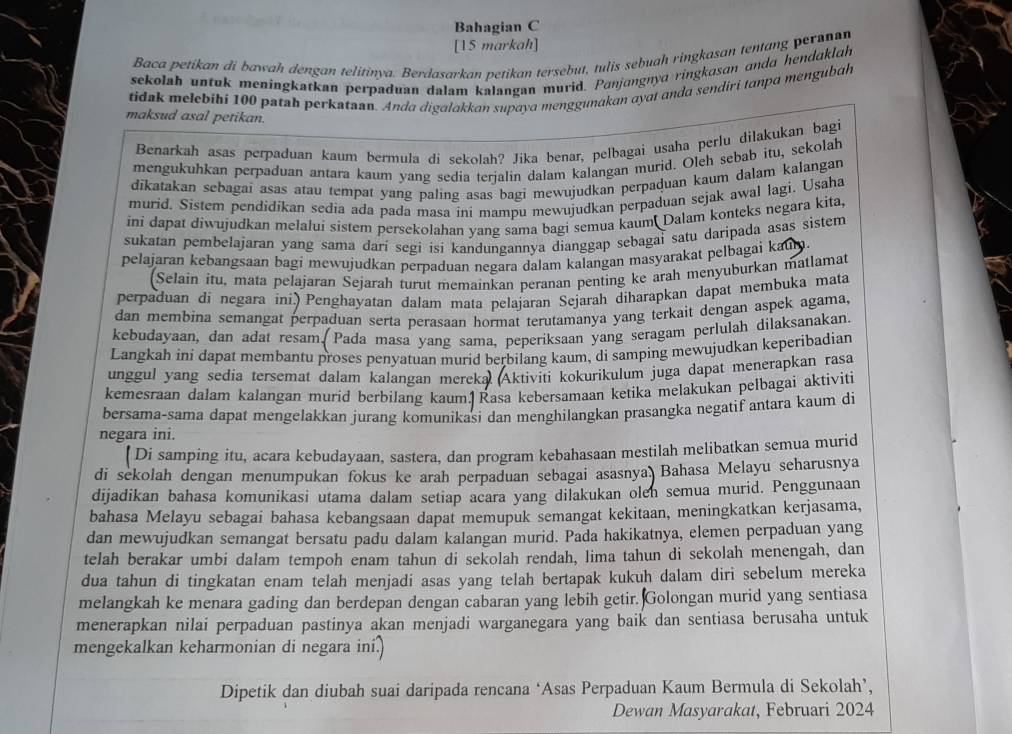 Bahagian C
[15 markah]
Baca petikan di bawah dengan telitinya. Berdasarkan petikan tersebut, tulis sebuah ringkasan tentang persnan
sekolah untuk meningkatkan perpaduan dalam kalangan murid. Panjangnya ringkasɑn anda hendaklah
tidak melebihi 100 patah perkataan. Anda digalakkan supaya menggunakan ayat anda sendiri tanpa mengubah
maksud asal petikan.
Benarkah asas perpaduan kaum bermula di sekolah? Jika benar, pelbagai usaha perlu dilakukan bagi
mengukuhkan perpaduan antara kaum yang sedía terjalin dalam kalangan murid. Oleh sebab itu, sekolah
díkatakan sebagai asas atau tempat yang paling asas bagi mewujudkan perpaduan kaum dalam kalangan
murid. Sistem pendidikan sedia ada pada masa ini mampu mewujudkan perpaduan sejak awal lagi. Usaha
ini dapat diwujudkan melalui sistem persekolahan yang sama bagi semua kaum Dalam konteks negara kita,
sukatan pembelajaran yang sama darí segi isi kandungannya dianggap sebagaí satu daripada asas sistem
pelajaran kebangsaan bagi mewujudkan perpaduan negara dalam kalangan masyarakat pelbagai k 0.
(Selain itu, mata pelajaran Sejarah turut memainkan peranan penting ke arah menyuburkan matlamat
perpaduan di negara ini) Penghayatan dalam mata pelajaran Sejarah diharapkan dapat membuka mata
dan membina semangat perpaduan serta perasaan hormat terutamanya yang terkait dengan aspek agama,
kebudayaan, dan adat resam. Pada masa yang sama, peperiksaan yang seragam perlulah dilaksanakan.
Langkah ini dapat membantu proses penyatuan murid berbilang kaum, di samping mewujudkan keperibadian
unggul yang sedia tersemat dalam kalangan mereka Aktiviti kokurikulum juga dapat menerapkan rasa
kemesraan dalam kalangan murid berbilang kaum.|Rasa kebersamaan ketika melakukan pelbagai aktiviti
bersama-sama dapat mengelakkan jurang komunikasi dan menghilangkan prasangka negatif antara kaum di
negara ini.
[ Di samping itu, acara kebudayaan, sastera, dan program kebahasaan mestilah melibatkan semua murid
di sekolah dengan menumpukan fokus ke arah perpaduan sebagai asasnya Bahasa Melayu seharusnya
dijadikan bahasa komunikasi utama dalam setiap acara yang dilakukan olen semua murid. Penggunaan
bahasa Melayu sebagai bahasa kebangsaan dapat memupuk semangat kekitaan, meningkatkan kerjasama,
dan mewujudkan semangat bersatu padu dalam kalangan murid. Pada hakikatnya, elemen perpaduan yang
telah berakar umbi dalam tempoh enam tahun di sekolah rendah, lima tahun di sekolah menengah, dan
dua tahun di tingkatan enam telah menjadi asas yang telah bertapak kukuh dalam diri sebelum mereka
melangkah ke menara gading dan berdepan dengan cabaran yang lebih getir. Golongan murid yang sentiasa
menerapkan nilai perpaduan pastinya akan menjadi warganegara yang baik dan sentiasa berusaha untuk
mengekalkan keharmonian di negara ini.)
Dipetik dan diubah suai daripada rencana ‘Asas Perpaduan Kaum Bermula di Sekolah’,
Dewan Masyarakat, Februari 2024