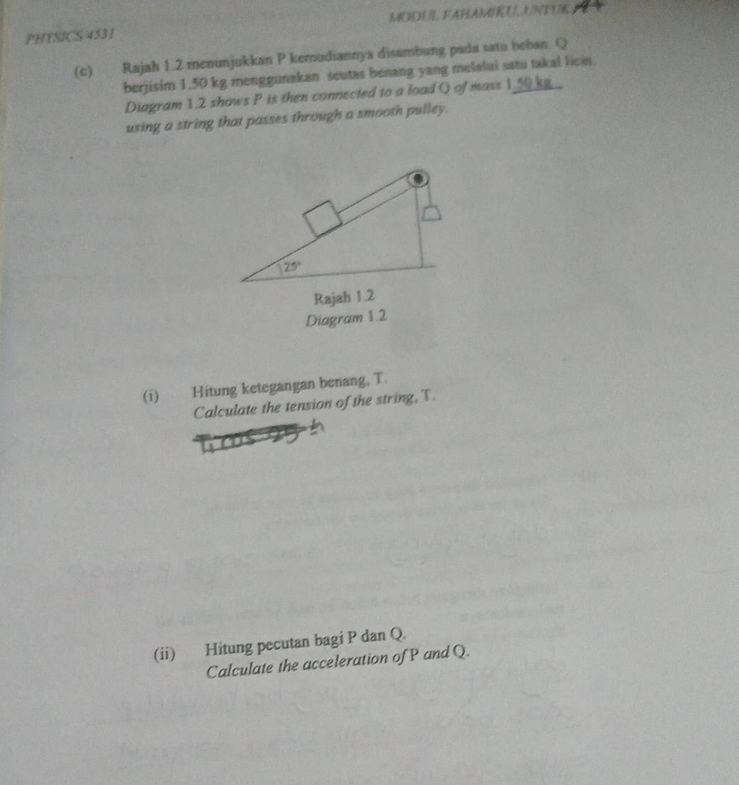 PHYSICS 4531 MODUL, FAHAMIKUUNTUK E
(c) Rajah 1.2 menunjukkan P kemudiannya disambung pada satu beban. Q
berjisim 1.50 kg menggunakan seutas benang yang melalui satu takal licin
Diagram 1.2 shows P is then connected to a load Q of mass 1_50 kg _
using a string that passes through a smooth pulley.
Diagram 1.2
(i) Hitung ketegangan benang, T.
Calculate the tension of the string, T.
(ii) Hitung pecutan bagi P dan Q.
Calculate the acceleration of P and Q.