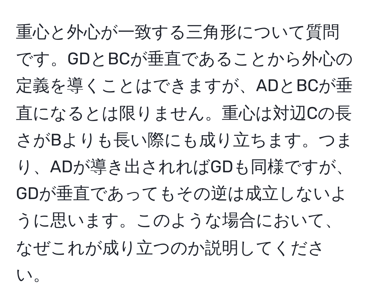 重心と外心が一致する三角形について質問です。GDとBCが垂直であることから外心の定義を導くことはできますが、ADとBCが垂直になるとは限りません。重心は対辺Cの長さがBよりも長い際にも成り立ちます。つまり、ADが導き出されればGDも同様ですが、GDが垂直であってもその逆は成立しないように思います。このような場合において、なぜこれが成り立つのか説明してください。