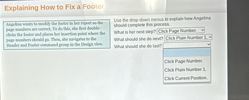 Explaining How to Fix a Footer 
Angelina wants to modify the footer in her report so the Use the drop-down menus to explain how Angelina 
page numbers are correct. To do this, she first double- should complete this process. 
clicks the footer and places her insertion point where the What is her next step? [Click Page Number. 
page numbers should go. Then, she navigates to the What should she do next? Click Plain Number 1. 
Header and Footer command group in the Design view. What should she do last? 
Click Page Number. 
Click Plain Number 1. 
Click Current Position.