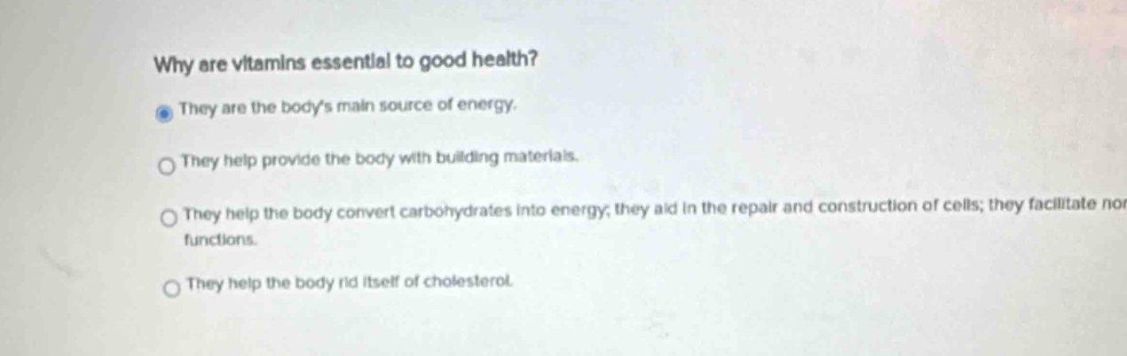 Why are vitamins essential to good health?
They are the body's main source of energy.
They help provide the body with building materials.
They help the body convert carbohydrates into energy; they aid in the repair and construction of cells; they facilitate no
functions.
They help the body rid itself of cholesterol.