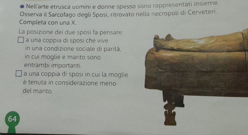 Nell’arte etrusca uomini e donne spesso sono rappresentati insieme.
Osserva il Sarcofago degli Sposi, ritrovato nella necropoli di Cerveteri.
Completa con una X.
La posizione dei due sposi fa pensare:
a una coppia di sposi che vive
in una condizione sociale di parità,
in cui moglie e marito sono
entrambi importanti.
a una coppia di sposi in cui la moglie
è tenuta in considerazione meno
del marito.
64