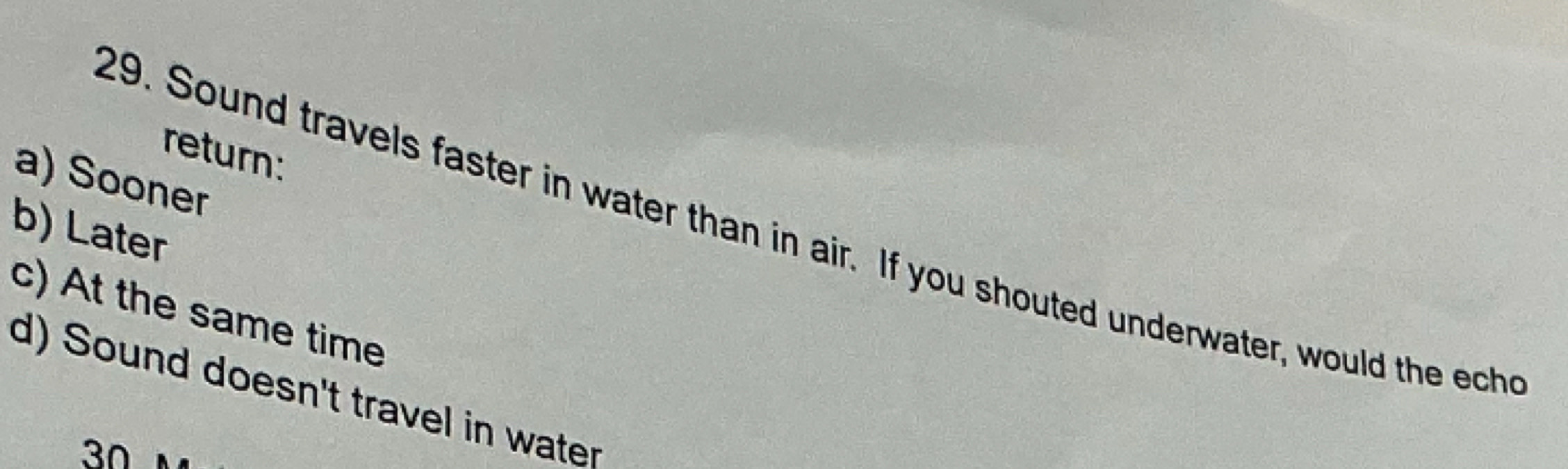 return:
a) Sooner
29. Sound travels faster in water than in air. If you shouted underwater, would the ech
b) Later
c) At the same time
d) Sound doesn't travel in water
30