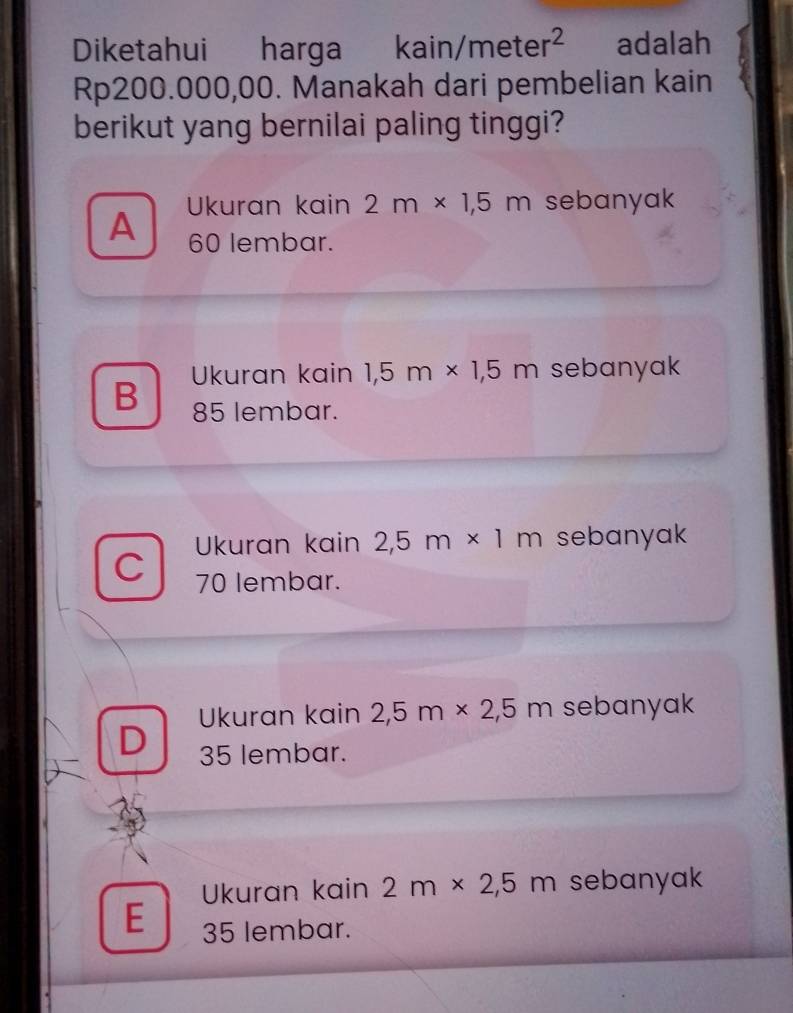 Diketahui harga kain/meter^2 adalah
Rp200.000,00. Manakah dari pembelian kain
berikut yang bernilai paling tinggi?
Ukuran kain 2m* 1,5m sebanyak
A 60 lembar.
Ukuran kain 1 5 n * 1,5m sebanyak
B 85 lembar.
Ukuran kain 2 2,5m* 1m sebanyak
C 70 lembar.
Ukuran kain 2 2,5m* 2,5m sebanyak
D 35 lembar.
Ukuran kain 2m* 2,5m sebanyak
E 35 lembar.