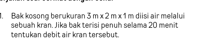 Bak kosong berukuran 3m* 2m* 1m diisi air melalui 
sebuah kran. Jika bak terisi penuh selama 20 menit 
tentukan debit air kran tersebut.