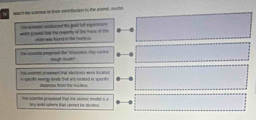 Naich the scieatial to their contribution to the stamic modial. 
Thie scentist conducted the gold foll expertmons 
whith proved that the majerity of the mass of the □ 
alom was found in the nucteus. 
Thn scientt proposed the "chosolate chip cookic □ □  frac 87^((circ)
∴ CM=MN=frac 3)4
dough mode!" 
This smentist proposed that electrons were located □  1/2 
in specific energy levels that are located at specific 
distances from the nucleus. 
This scientst proposed that the atomic model is a 
tny soild sphere that cannot be divided.