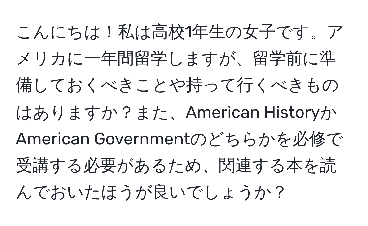 こんにちは！私は高校1年生の女子です。アメリカに一年間留学しますが、留学前に準備しておくべきことや持って行くべきものはありますか？また、American HistoryかAmerican Governmentのどちらかを必修で受講する必要があるため、関連する本を読んでおいたほうが良いでしょうか？