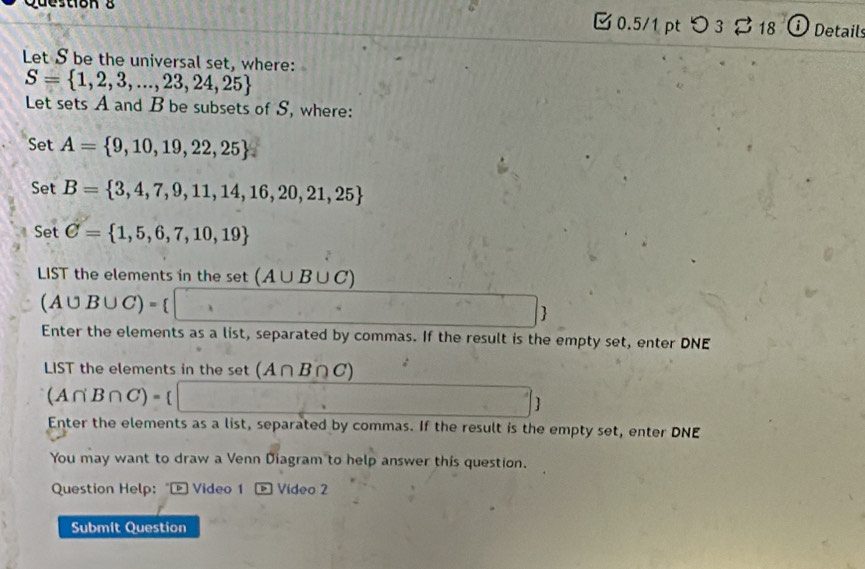 つ 3 。 18 ① Details 
Let S be the universal set, where:
S= 1,2,3,...,23,24,25
Let sets A and B be subsets of S, where: 
Set A= 9,10,19,22,25
Set B= 3,4,7,9,11,14,16,20,21,25
Set C= 1,5,6,7,10,19
LIST the elements in the set (A∪ B∪ C)
(A∪ B∪ C)=
 
Enter the elements as a list, separated by commas. If the result is the empty set, enter DNE 
LIST the elements in the set (A∩ B∩ C)
(A∩ B∩ C)=

Enter the elements as a list, separated by commas. If the result is the empty set, enter DNE 
You may want to draw a Venn Diagram to help answer this question. 
Question Help: " Video 1 Vídeo 2 
Submit Question