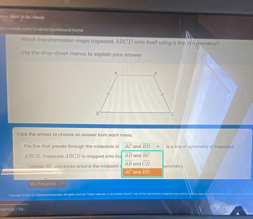 Mai To Do. 1 Ready
y com/student/dashboard/home
Which transformation maps trapezoid ABCD onto itself using a line of symmetry?
Use the drop-down menus to explain your answer.
Click the arrows to choose an answer from each menu.
The line that passes through the midpoints of overline AC and overline BD is a line of symmetry of trapezoid
ABCD. Trapezoid ABCD is mapped onto its overline AD and overline BC
rotated 90° clockwise around the midpoint overline AB and overline CD symmetry.
AC and BD
My Progress
Copynghe e 2024 by Corculum Associates. All rights reserved. These matenals, or any portion thereof, may not be reproduced or shared in any manner
agenuity / My...