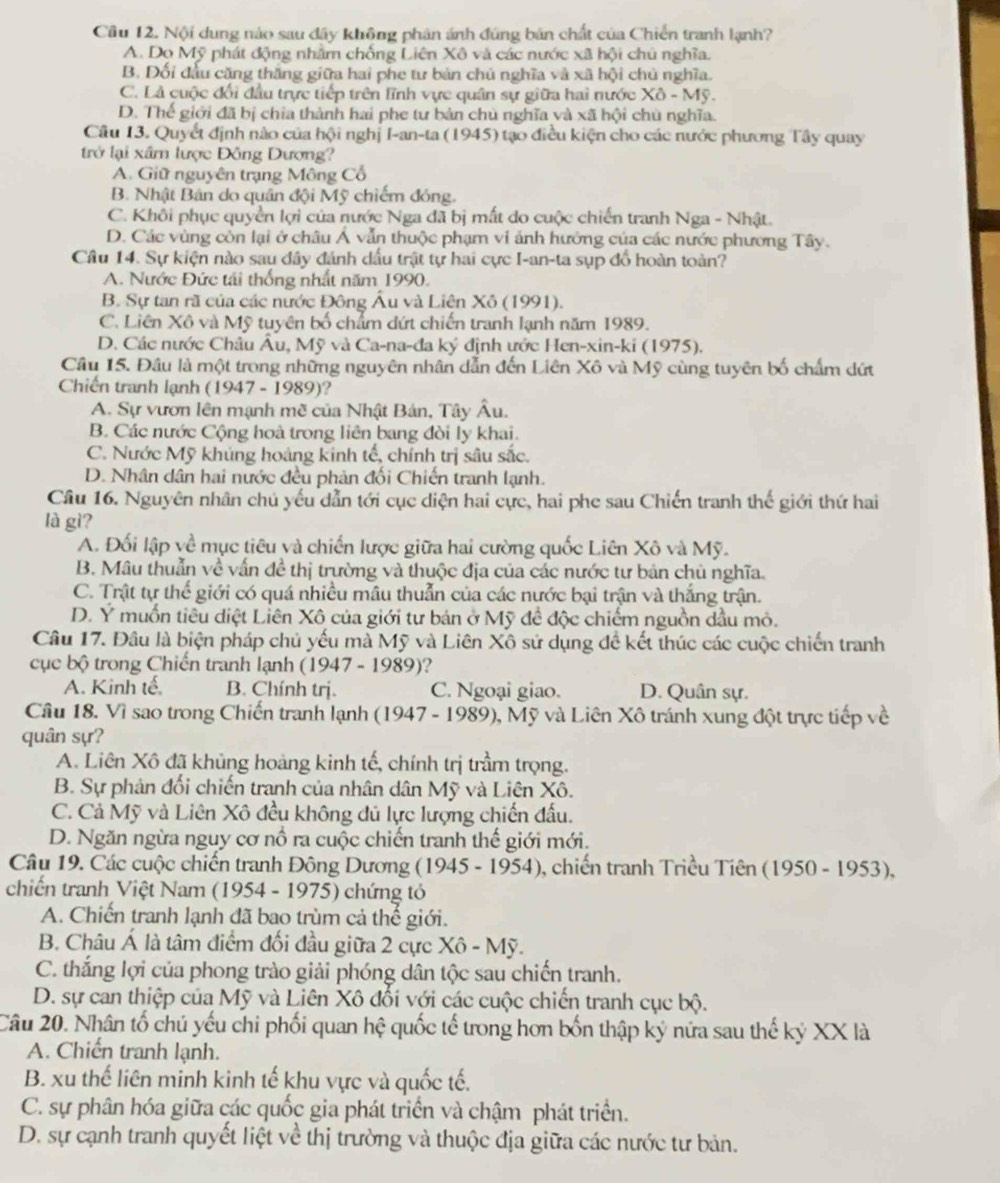Cầu 12. Nội dung nào sau đây không phân ánh đúng bản chất của Chiến tranh lạnh?
A. Do Mỹ phát động nhằm chống Liên Xô và các nước xã hội chủ nghĩa.
B. Đối đầu căng thắng giữa hai phe tư bản chủ nghĩa và xã hội chủ nghĩa.
C. Là cuộc đổi đầu trực tiếp trên lĩnh vực quân sự giữa hai nước XO-Mg.
D. Thế giới đã bị chia thành hai phe tư bản chủ nghĩa và xã hội chủ nghĩa.
Câu 13. Quyết định nào của hội nghị I-an-ta (1945) tạo điều kiện cho các nước phương Tây quay
trở lại xâm lược Đông Dương?
A. Giữ nguyên trạng Mông Cổ
B. Nhật Bản do quân đội Mỹ chiếm đóng.
C. Khôi phục quyền lợi của nước Nga đã bị mất do cuộc chiến tranh Nga - Nhật.
D. Các vùng còn lại ở châu Á vẫn thuộc phạm vi ảnh hưởng của các nước phương Tây.
Câu 14. Sự kiện nào sau đây đánh dấu trật tự hai cực I-an-ta sụp đổ hoàn toàn?
A. Nước Đức tái thống nhất năm 1990.
B. Sự tan rã của các nước Đông Âu và Liên Xô (1991).
C. Liên Xô và Mỹ tuyên bố chẩm dứt chiến tranh lạnh năm 1989.
D. Các nước Châu Âu, Mỹ và Ca-na-đa ký định ước Hen-xin-ki (1975).
Câu 15. Đầu là một trong những nguyên nhân dẫn đến Liên Xô và Mỹ cùng tuyên bố chẩm dứt
Chiến tranh lạnh (1947 - 1989)?
A. Sự vươn lên mạnh mề của Nhật Bản, Tây Âu.
B. Các nước Cộng hoà trong liên bang đòi ly khai.
C. Nước Mỹ khúng hoàng kinh tế, chính trị sâu sắc.
D. Nhân dân hai nước đều phản đối Chiến tranh lạnh.
Câu 16. Nguyên nhân chủ yếu dẫn tới cục diện hai cực, hai phe sau Chiến tranh thế giới thứ hai
là gì?
A. Đối lập về mục tiêu và chiến lược giữa hai cường quốc Liên Xô và Mỹ.
B. Mâu thuẫn về vấn đề thị trường và thuộc địa của các nước tư bản chủ nghĩa.
C. Trật tự thể giới có quá nhiều mâu thuẫn của các nước bại trận và thắng trận.
D. Ý muốn tiêu diệt Liên Xô của giới tư bản ở Mỹ đề độc chiếm nguồn đầu mỏ.
Câu 17. Đâu là biện pháp chủ yếu mà Mỹ và Liên Xô sử dụng để kết thúc các cuộc chiến tranh
cục bộ trong Chiến tranh lạnh (1947 - 1989)?
A. Kinh tế. B. Chính trị. C. Ngoại giao. D. Quân sự.
Câu 18. Vì sao trong Chiến tranh lạnh (1947 - 1989), Mỹ và Liên Xô tránh xung đột trực tiếp về
quân sự?
A. Liên Xô đã khủng hoàng kinh tế, chính trị trầm trọng.
B. Sự phản đối chiến tranh của nhân dân Mỹ và Liên Xô.
C. Cả Mỹ và Liên Xô đều không đủ lực lượng chiến đấu.
D. Ngăn ngừa nguy cơ nổ ra cuộc chiến tranh thế giới mới.
Câu 19. Các cuộc chiến tranh Đông Dương (1945 - 1954), chiến tranh Triều Tiên (1950 - 1953),
chiến tranh Việt Nam (1954 - 1975) chứng tỏ
A. Chiến tranh lạnh đã bao trùm cả thế giới.
B. Châu Á là tâm điểm đối đầu giữa 2 cực Xô - Mỹ.
C. thắng lợi của phong trào giải phóng dân tộc sau chiến tranh.
D. sự can thiệp của Mỹ và Liên Xô đổi với các cuộc chiến tranh cục bộ.
Câu 20. Nhân tổ chủ yếu chi phối quan hệ quốc tế trong hơn bốn thập ký nửa sau thế kỷ XX là
A. Chiến tranh lạnh.
B. xu thế liên minh kinh tế khu vực và quốc tế.
C. sự phân hóa giữa các quốc gia phát triển và chậm phát triển.
D. sự cạnh tranh quyết liệt về thị trường và thuộc địa giữa các nước tư bản.