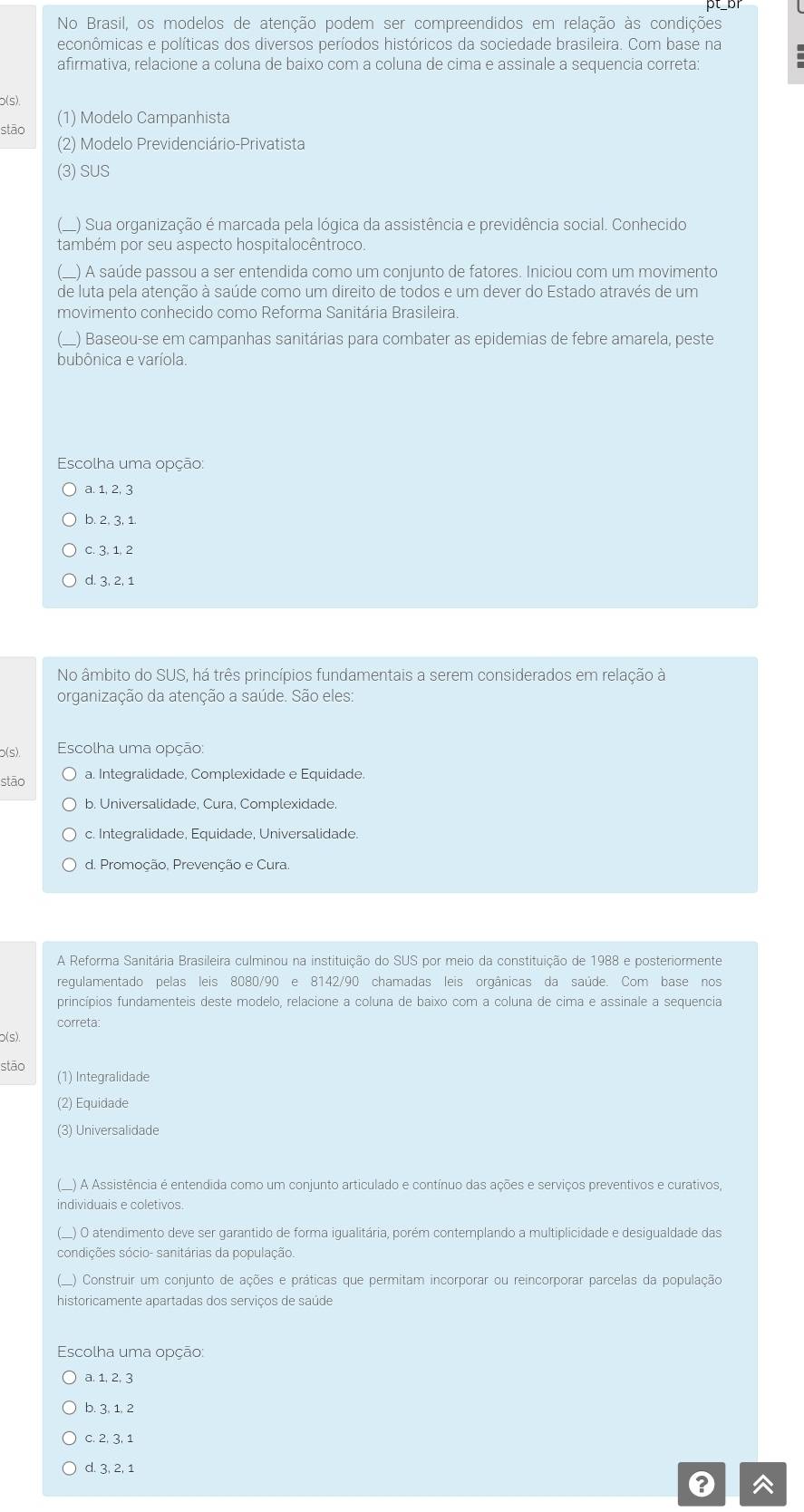 No Brasil, os modelos de atenção podem ser compreendidos em relação às condições
econômicas e políticas dos diversos períodos históricos da sociedade brasileira. Com base na
afirmativa, relacione a coluna de baixo com a coluna de cima e assinale a sequencia correta:
b(s)
stāo (1) Modelo Campanhista
(2) Modelo Previdenciário-Privatista
(3) SUS
L) Sua organização é marcada pela lógica da assistência e previdência social. Conhecido
também por seu aspecto hospitalocêntroco.
_) A saúde passou a ser entendida como um conjunto de fatores. Iniciou com um movimento
de luta pela atenção à saúde como um direito de todos e um dever do Estado através de um
movimento conhecido como Reforma Sanitária Brasileira.
_) Baseou-se em campanhas sanitárias para combater as epidemias de febre amarela, peste
bubônica e varíola.
Escolha uma opção:
a. 1, 2, 3
b. 2, 3, 1
c. 3. 1. 2
d. 3, 2, 1
No âmbito do SUS, há três princípios fundamentais a serem considerados em relação à
organização da atenção a saúde. São eles:
p(s),  Escolha uma opção:
stāo a. Integralidade, Complexidade e Equidade.
b. Universalidade, Cura, Complexidade.
c. Integralidade, Equidade, Universalidade.
d. Promoção, Prevenção e Cura.
A Reforma Sanitária Brasileira culminou na instituição do SUS por meio da constitu icoverline ac de 1988 e posteriormente
regulamentado pelas leis 8080/90 e 8142/90 chamadas leis orgânicas da saúde. Com base nos
princípios fundamenteis deste modelo, relacione a coluna de baixo com a coluna de cima e assinale a sequencia
correta:
p(s)
stāo
(1) Integralidade
) Equidade
(3) Universalidade
O A Assistência é entendida como um conjunto articulado e contínuo das ações e serviços preventivos e curativos,
dividuais e coletivos.
) O atendimento deve ser garantido de forma igualitária, porém contemplando a multiplicidade e desigualdade das
sdições sócio- sanitárias da população.
O Construir um conjunto de ações e práticas que permitam incorporar ou reincorporar parcelas da população
historicamente apartadas dos serviços de saúde
Escolha uma opção:
a. 1, 2, 3
b. 3, 1, 2
c. 2, 3, 1
d. 3, 2, 1
^