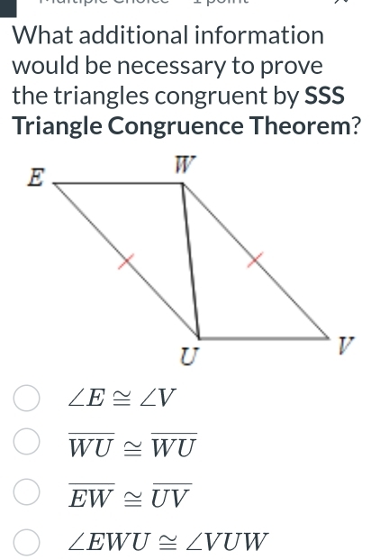 What additional information
would be necessary to prove
the triangles congruent by SSS
Triangle Congruence Theorem?
∠ E≌ ∠ V
overline WU≌ overline WU
overline EW≌ overline UV
∠ EWU≌ ∠ VUW