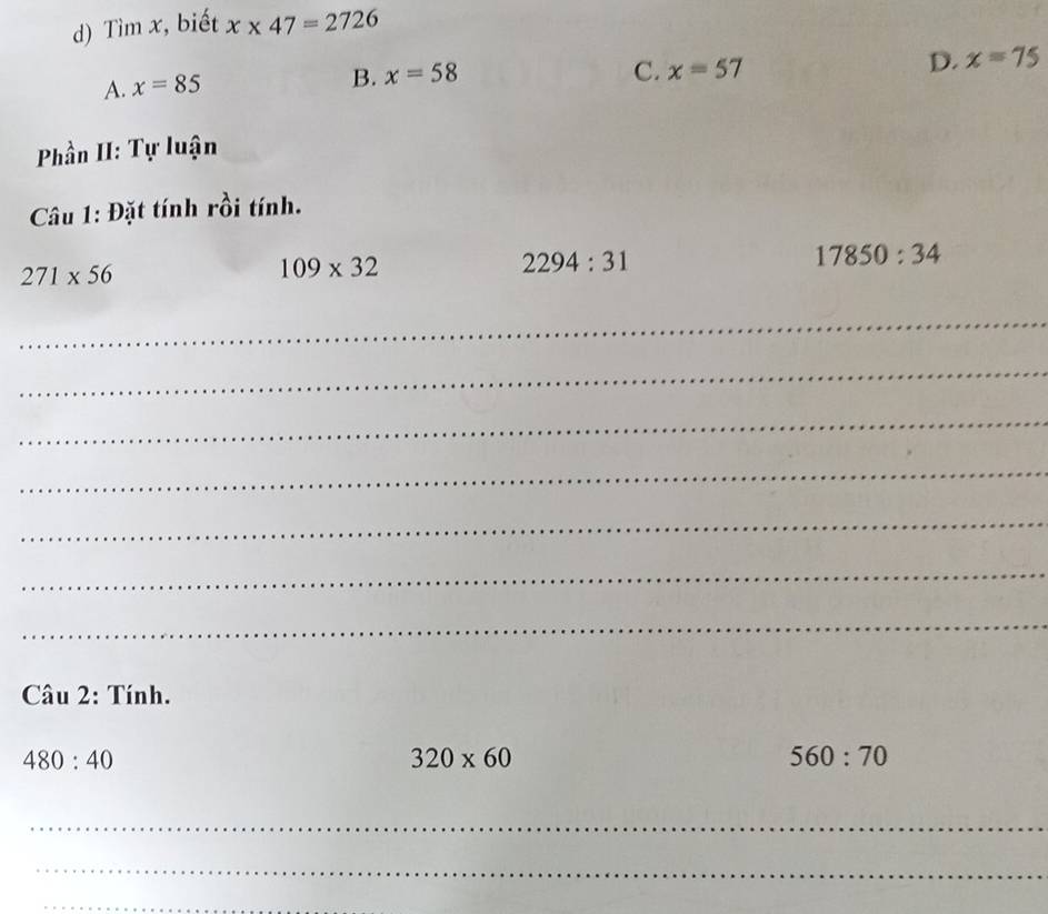 Tìm x, biết x* 47=2726
D. x=75
A. x=85
B. x=58 C. x=57
Phần II: Tự luận
Câu 1: Đặt tính rồi tính.
271* 56
109* 32
2294:31
17850:34
_
_
_
_
_
_
_
Câu 2: Tính.
480:40
320* 60
560:70
_
_
_