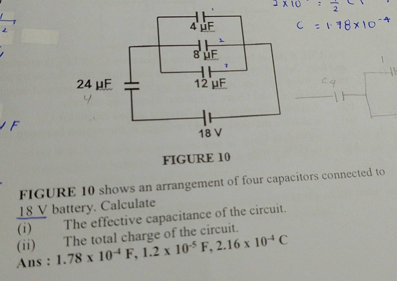 FIGURE 10 
FIGURE 10 shows an arrangement of four capacitors connected to
18 V battery. Calculate 
(i) The effective capacitance of the circuit. 
(ii) The total charge of the circuit. 
Ans : 1.78* 10^(-4)F, 1.2* 10^(-5)F, 2.16* 10^(-4)C