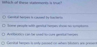 Which of these statements is true?
Genital herpes is caused by bacteria
Some people with genital herpes show no symptoms
Antibiotics can be used to cure genital herpes
Genital herpes is only passed on when blisters are presen