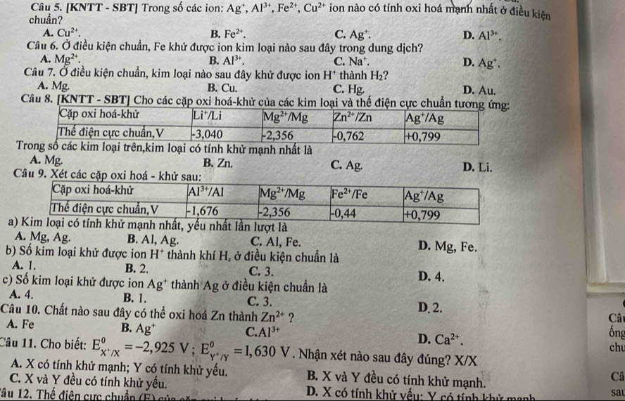 [KNTT - SBT] Trong số các ion: Ag^+,Al^(3+),Fe^(2+),Cu^(2+) ion nào có tính oxi hoá mạnh nhất ở điều kiện
chuẩn?
A. Cu^(2+). B. Fe^(2+). C. Ag^+. D. Al^(3+).
Câu 6. Ở điều kiện chuẩn, Fe khử được ion kim loại nào sau đây trong dung dịch?
A. Mg^(2+). B. Al^(3+). C. Nat x D. Ag^+.
Câu 7. Ở điều kiện chuẩn, kim loại nào sau đây khử được ion H^+ thành H_2 ?
A. Mg. B. Cu. C. Hg. D. Au.
Câu 8. [KNTT - SBT] Cho các cặp oxi hoá-khử của các kim loại và thế điện cực chuẩn tươn
loại có tính khử mạnh nhất là
A. Mg. B.Zn. C. Ag.
Câu 9. Xét các cặp o D. Li.
a
A. Mg, Ag. B. Al, Ag. C. Al, Fe. D. Mg, Fe.
b) Số kim loại khử được ion H^+ thành khí H, ở điều kiện chuẩn là
A. 1. C. 3.
B. 2.
c) Số kim loại khử được ion Ag^+ thành Ag ở điều kiện chuẩn là D. 4.
A. 4. B. 1. C. 3.
Câu 10. Chất nào sau đây có thể oxi hoá Zn thành Zn^(2+) ? D. 2.
Cât
A. Fe
B. Ag^+
C. Al^(3+) ổng
D. Ca^(2+).
ch
Câu 11. Cho biết: E_X^+/X^0=-2,925V;E_Y^+/Y^0=1,630V. Nhận xét nào sau đây đúng? X/X
A. X có tính khử mạnh; Y có tính khử yếu. B. X và Y đều có tính khử mạnh.
Câ
C. X và Y đều có tính khử yếu.  D. X có tính khử vếu: Y có tính khử mạnh
đâu 12. Thể điện cực chuẩn (É)
sa