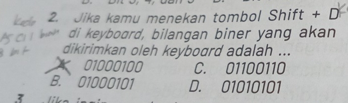 Jika kamu menekan tombol Shift + D
di keyboard, bilangan biner yang akan
dikirimkan oleh keyboard adalah ...
01000100 C. 01100110
B. 01000101 D. 01010101
3