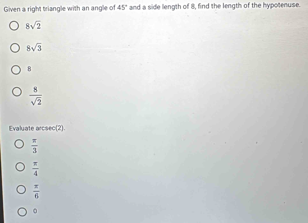 Given a right triangle with an angle of 45° and a side length of 8, find the length of the hypotenuse.
8sqrt(2)
8sqrt(3)
8
 8/sqrt(2) 
Evaluate arcsec(2).
 π /3 
 π /4 
 π /6 
0