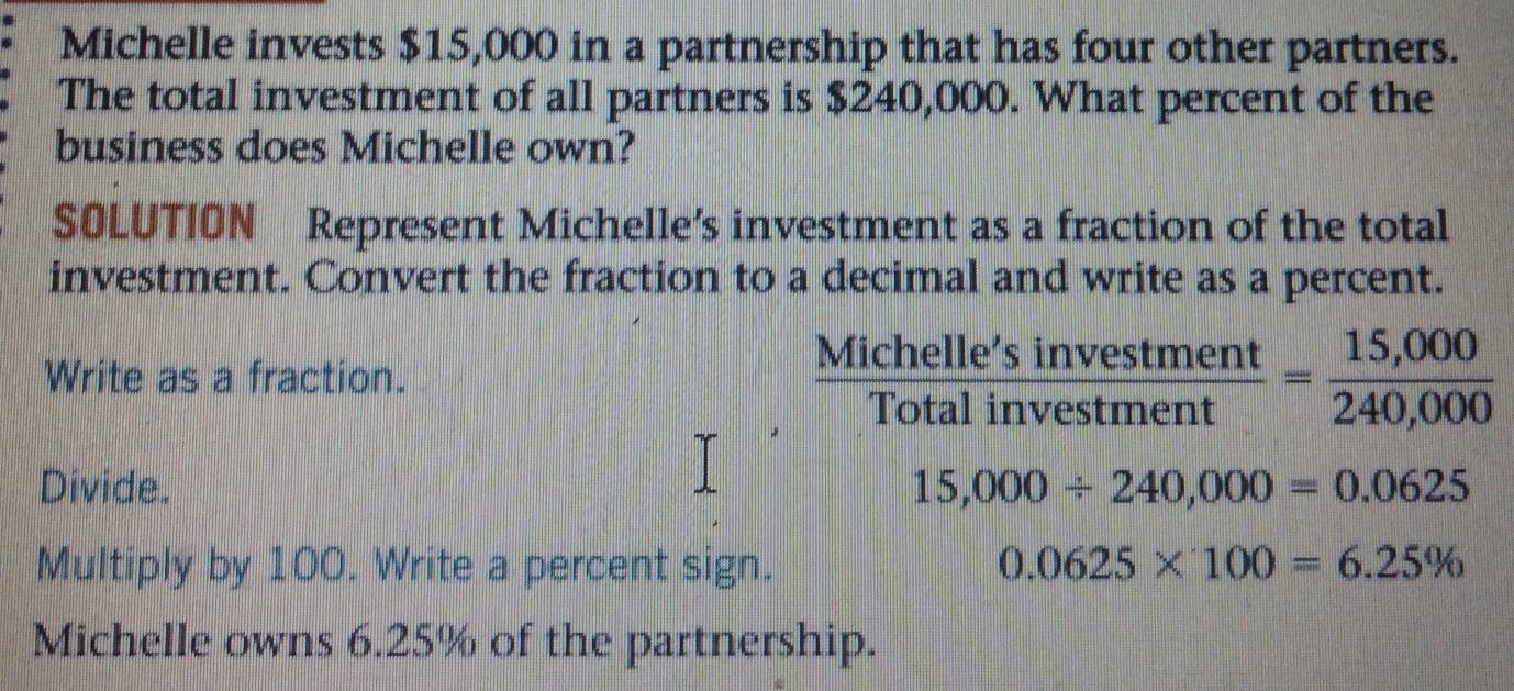 Michelle invests $15,000 in a partnership that has four other partners. 
The total investment of all partners is $240,000. What percent of the 
business does Michelle own? 
SOLUTION Represent Michelle’s investment as a fraction of the total 
investment. Convert the fraction to a decimal and write as a percent. 
Write as a fraction. 
Mich  elle'sinvestment/talinvestment = (15,000)/240,000 
Tc 
Divide. 15,000/ 240,000=0.0625
Multiply by 100. Write a percent sign. 0.0625* 100=6.25%
Michelle owns 6.25% of the partnership.