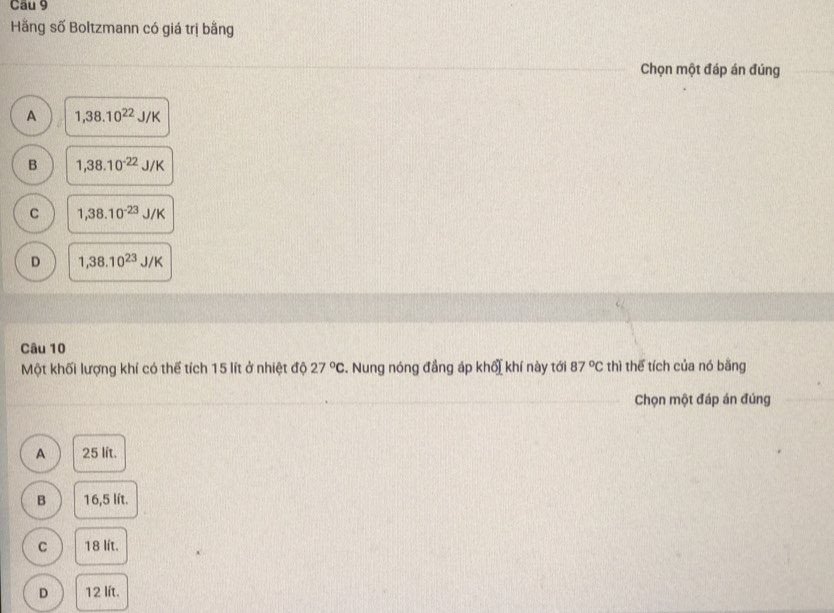 Hãng số Boltzmann có giá trị bằng
Chọn một đáp án đúng
A 1,38.10^(22)J/K
B 1,38.10^(-22)J/K
C 1,38.10^(-23)J/K
D 1,38.10^(23)J/K
Câu 10
Một khối lượng khí có thể tích 15 lít ở nhiệt độ 27°C. Nung nóng đẳng áp khổi khí này tới 87°C thì thể tích của nó bằng
Chọn một đáp án đúng
A 25 lít.
B 16,5 lít.
C 18 lít.
D 12 lít.
