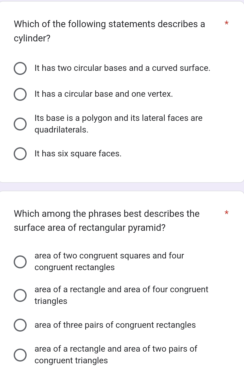 Which of the following statements describes a **
cylinder?
It has two circular bases and a curved surface.
It has a circular base and one vertex.
Its base is a polygon and its lateral faces are
quadrilaterals.
It has six square faces.
Which among the phrases best describes the *
surface area of rectangular pyramid?
area of two congruent squares and four
congruent rectangles
area of a rectangle and area of four congruent
triangles
area of three pairs of congruent rectangles
area of a rectangle and area of two pairs of
congruent triangles