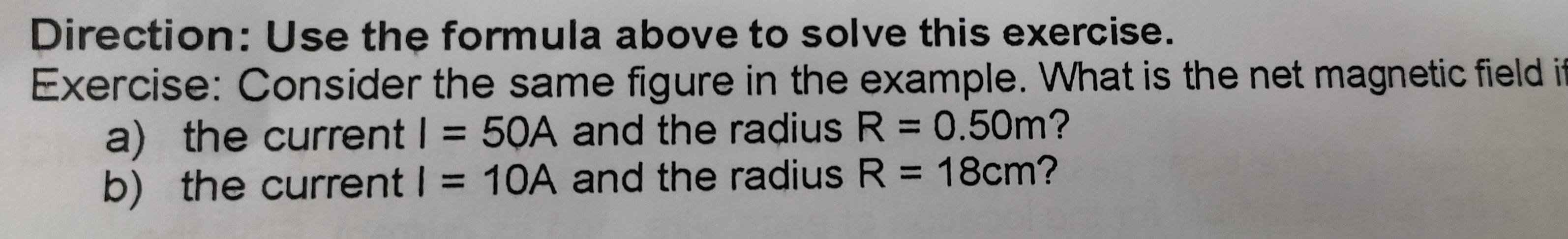 Direction: Use the formula above to solve this exercise. 
Exercise: Consider the same figure in the example. What is the net magnetic field it 
a) the current I=50A and the radius R=0.50m ? 
b) the current I=10A and the radius R=18cm