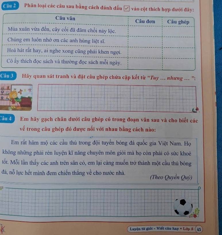 Phân loại các câu sau bằng cách đánh dấu √ vào cột thích hợp dưới đây: 
Câu 3 Hãy quan sát tranh và đặt câu ghép chứa cặp kết từ “Tuy .. nhưng ... ”: 
L 
Câu 4 Em hãy gạch chân dưới câu ghép có trong đoạn văn sau và cho biết các 
vế trong câu ghép đó được nổi với nhau bằng cách nào: 
Em rất hâm mộ các cầu thủ trong đội tuyển bóng đá quốc gia Việt Nam. Họ 
không những phải rèn luyện kĩ năng chuyên môn giỏi mà họ còn phải có sức khoẻ 
tốt. Mỗi lần thấy các anh trên sân cỏ, em lại càng muốn trở thành một cầu thủ bóng 
đá, nỗ lực hết mình đem chiến thắng về cho nước nhà. (Theo Quyền Quý) 
5 
K Luyện từ giỏi - Viết câu hay # Lớp 5 45