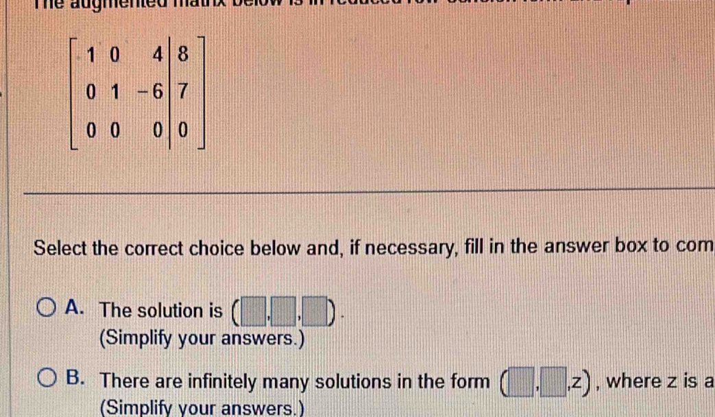 Te augmented .
Select the correct choice below and, if necessary, fill in the answer box to com
A. The solution is (□ ,□ ,□ ).
(Simplify your answers.)
B. There are infinitely many solutions in the form (□ ,□ ,z) , where z is a
(Simplify your answers.)