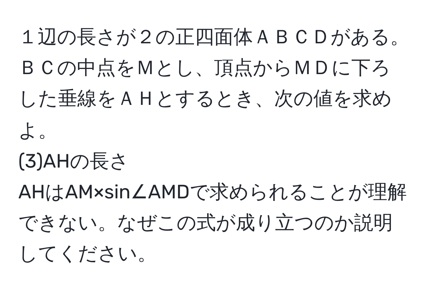 １辺の長さが２の正四面体ＡＢＣＤがある。ＢＣの中点をＭとし、頂点からＭＤに下ろした垂線をＡＨとするとき、次の値を求めよ。  
(3)AHの長さ  
AHはAM×sin∠AMDで求められることが理解できない。なぜこの式が成り立つのか説明してください。