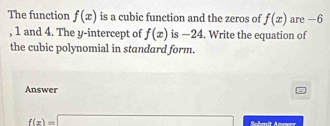 The function f(x) is a cubic function and the zeros of f(x) are -6
, 1 and 4. The y-intercept of f(x) is −24. Write the equation of 
the cubic polynomial in standard form. 
Answer
f(x)=□ Suhmit Answer