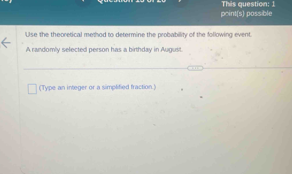 This question: 1 
point(s) possible 
Use the theoretical method to determine the probability of the following event. 
A randomly selected person has a birthday in August. 
(Type an integer or a simplified fraction.)