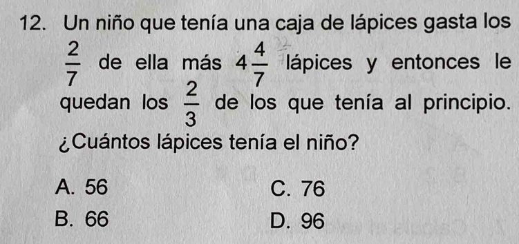 Un niño que tenía una caja de lápices gasta los
 2/7  de ella más 4 4/7  lápices y entonces le
quedan los  2/3  de los que tenía al principio.
¿Cuántos lápices tenía el niño?
A. 56 C. 76
B. 66 D. 96