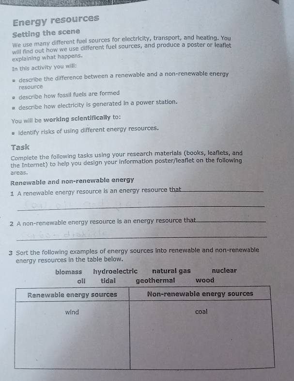 Energy resources
Setting the scene
We use many different fuel sources for electricity, transport, and heating. You
will find out how we use different fuel sources, and produce a poster or leaflet
explaining what happens.
In this activity you will:
describe the difference between a renewable and a non-renewable energy
resource
describe how fossil fuels are formed
describe how electricity is generated in a power station.
You will be working scientifically to:
# identify risks of using different energy resources.
Task
Complete the following tasks using your research materials (books, leaflets, and
the Internet) to help you design your information poster/leaflet on the following
areas.
Renewable and non-renewable energy
1 A renewable energy resource is an energy resource that_
_
2 A non-renewable energy resource is an energy resource that_
_
3 Sort the following examples of energy sources into renewable and non-renewable
energy resources in the table below.
biomass hydroelectric natural gas nuclear