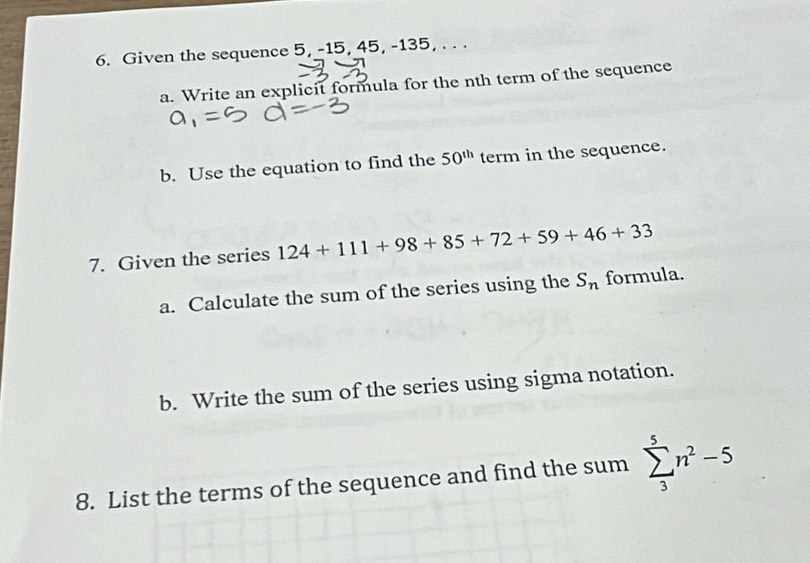 Given the sequence 5, -15, 45, -135, . . . 
a. Write an explicit formula for the nth term of the sequence 
b. Use the equation to find the 50^(th) term in the sequence. 
7. Given the series 124+111+98+85+72+59+46+33
a. Calculate the sum of the series using the S_n formula. 
b. Write the sum of the series using sigma notation. 
8. List the terms of the sequence and find the sum sumlimits _3^(5n^2)-5