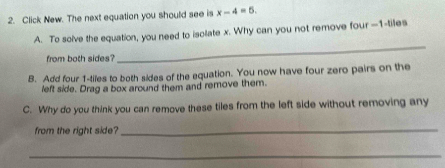 Click New. The next equation you should see is x-4=5. 
A. To solve the equation, you need to isolate x. Why can you not remove four —1 -tiles 
from both sides? 
_ 
B. Add four 1 -tiles to both sides of the equation. You now have four zero pairs on the 
left side. Drag a box around them and remove them. 
C. Why do you think you can remove these tiles from the left side without removing any 
from the right side? 
_ 
_