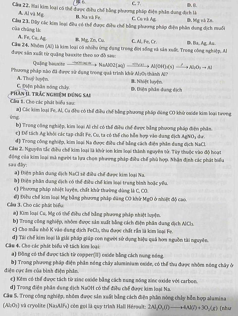 B. 6. C. 7. D. 8.
Câu 22. Hai kim loại có thể được điều chế bằng phương pháp điện phân dung dịch là
A. Al và Mg. B. Na và Fe. C. Cu và Ag. D. Mg và Zn.
Câu 23. Dãy các kim loại đều có thể được điều chế bằng phương pháp điện phân dung dịch muối
của chúng là:
A. Fe, Cu, Ag. B. Mg, Zn, Cu. C. Al, Fe, Cr. D. Ba, Ag, Au.
Câu 24. Nhôm (Al) là kim loại có nhiều ứng dụng trong đời sống và sản xuất. Trong công nghiệp, Al
được sản xuất từ quặng bauxite theo sơ đồ sau:
Quặng bauxite +NaOH (aq) dư NaAlO2(aq) xrightarrow +CO_2(g)Al(OH)_3(s)xrightarrow rho Al_2O_3to Al
Phương pháp nào đã được sử dụng trong quá trình khử Al_2O_3 thành Al?
A. Thuỷ luyện. B. Nhiệt luyện.
C. Điện phân nóng chảy. D. Điện phân dung dịch
phần II. trắc nGHIệM đúnG sAI
Câu 1. Cho các phát biểu sau:
a) Các kim loại Fe, Al, Cu đều có thể điều chế bằng phương pháp dùng CO khử oxide kim loại tương
úng.
b) Trong công nghiệp, kim loại Al chỉ có thể điều chế được bằng phương pháp điện phân.
c) Để tách Ag khỏi các tạp chất Fe, Cu, ta có thể cho hỗn hợp vào dung dịch AgNO_3 du.
d) Trong công nghiệp, kim loại Na được điều chế bằng cách điện phân dung dịch NaCl.
Câu 2. Nguyên tắc điều chế kim loại là khử ion kim loại thành nguyên tử. Tùy thuộc vào độ hoạt
động của kim loại mà người ta lựa chọn phương pháp điều chế phù hợp. Nhận định các phát biểu
sau đây:
a) Điện phân dung dịch NaCl sẽ điều chế được kim loại Na.
b) Điện phân dung dịch có thể điều chế kim loại trung bình hoặc yếu.
c) Phương pháp nhiệt luyện, chất khử thường dùng là C, CO.
d) Điều chế kim loại Mg bằng phương pháp dùng CO khử MgO ở nhiệt độ cao.
Câu 3. Cho các phát biểu:
a) Kim loại Cu, Mg có thể điều chế bằng phương pháp nhiệt luyện.
b) Trong công nghiệp, nhôm được sản xuất bằng cách điện phân dung dịch AlCl3.
c) Cho mẫu nhỏ K vào dung dịch FeCl₂, thu được chất rắn là kim loại Fe.
d) Tái chế kim loại là giải pháp giúp con người sử dụng hiệu quả hơn nguồn tài nguyên.
Câu 4. Cho các phát biểu về tách kim loại:
a) Đồng có thể được tách từ copper(II) oxide bằng cách nung nóng.
b) Trong phương pháp điện phân nóng chảy aluminium oxide, có thể thu được nhôm nóng chảy ở
điện cực âm của bình điện phân.
c) Kẽm có thể được tách từ zinc oxide bằng cách nung nóng zinc oxide với carbon.
d) Trong điện phân dung dịch NaOH có thể điều chế được kim loại Na.
Câu 5. Trong công nghiệp, nhôm được sản xuất bằng cách điện phân nóng chảy hỗn hợp alumina
(Al_2O_3) và cryolite (Na₃AlF₆) còn gọi là quy trình Hall Héroult: 2Al_2O_3(l)to 4Al(l)+3O_2(g) (như