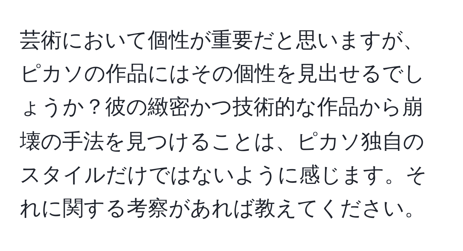 芸術において個性が重要だと思いますが、ピカソの作品にはその個性を見出せるでしょうか？彼の緻密かつ技術的な作品から崩壊の手法を見つけることは、ピカソ独自のスタイルだけではないように感じます。それに関する考察があれば教えてください。