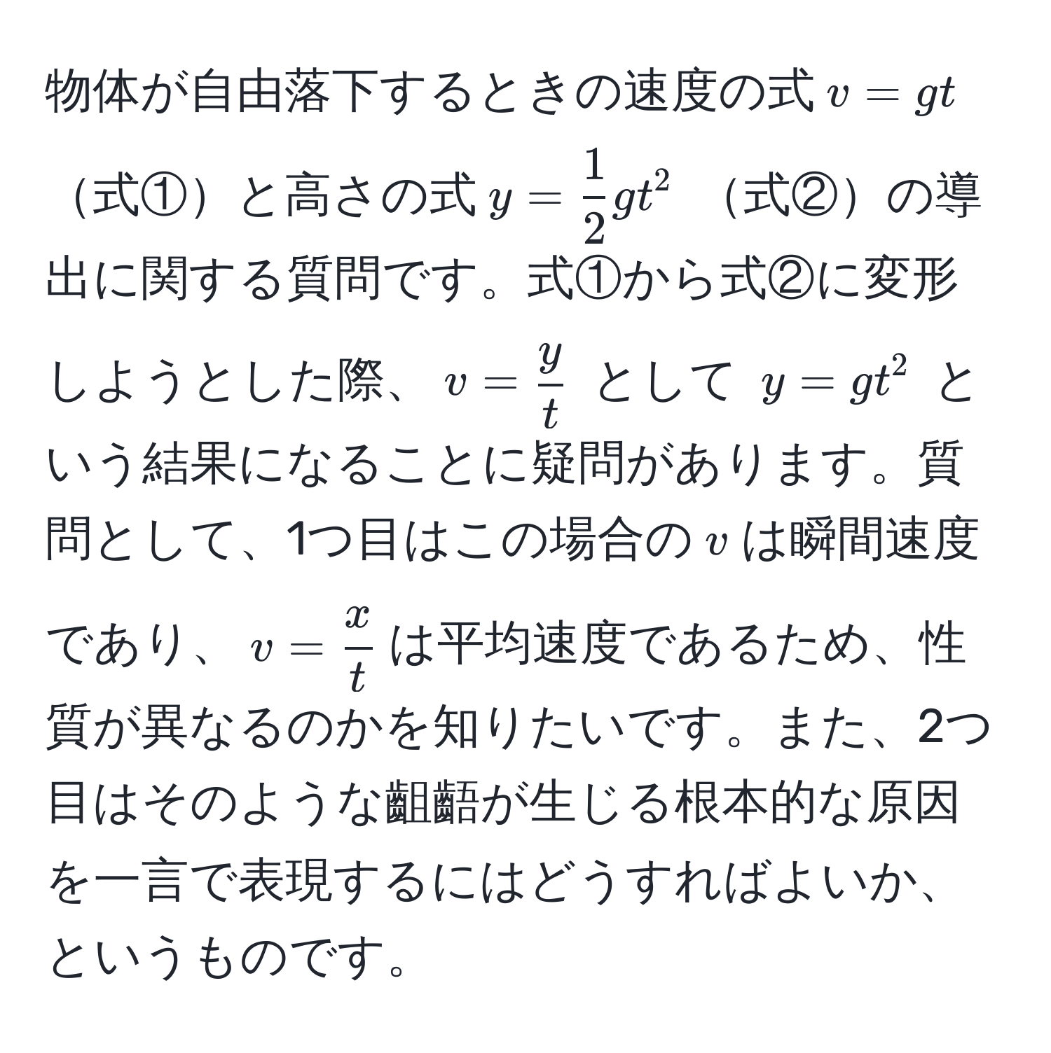 物体が自由落下するときの速度の式$ v = gt $ 式①と高さの式$ y =  1/2 gt^(2 $ 式②の導出に関する質問です。式①から式②に変形しようとした際、$ v = fracy)t $ として $ y = gt^(2 $ という結果になることに疑問があります。質問として、1つ目はこの場合の$v$は瞬間速度であり、$v = fracx)t$は平均速度であるため、性質が異なるのかを知りたいです。また、2つ目はそのような齟齬が生じる根本的な原因を一言で表現するにはどうすればよいか、というものです。