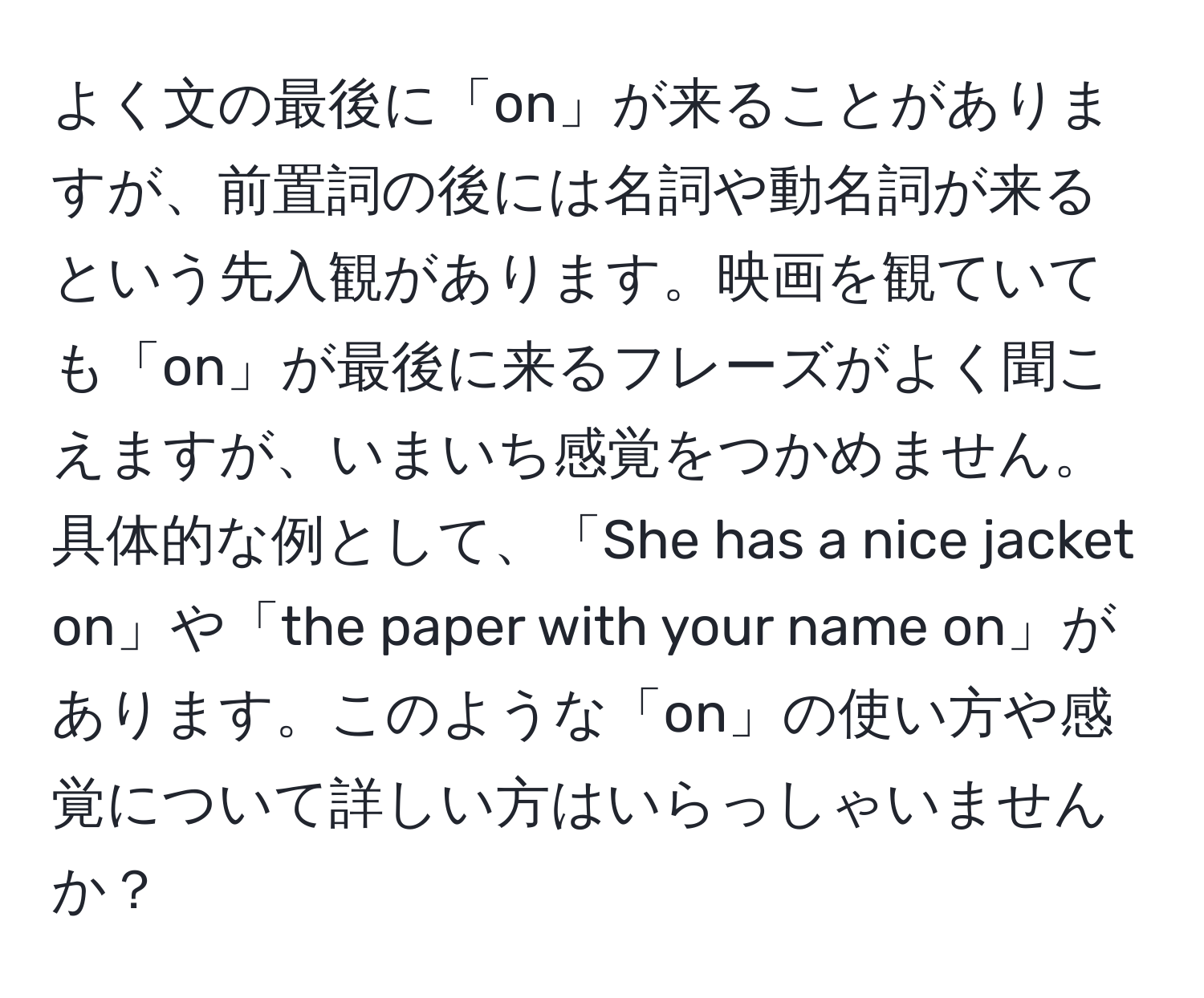 よく文の最後に「on」が来ることがありますが、前置詞の後には名詞や動名詞が来るという先入観があります。映画を観ていても「on」が最後に来るフレーズがよく聞こえますが、いまいち感覚をつかめません。具体的な例として、「She has a nice jacket on」や「the paper with your name on」があります。このような「on」の使い方や感覚について詳しい方はいらっしゃいませんか？