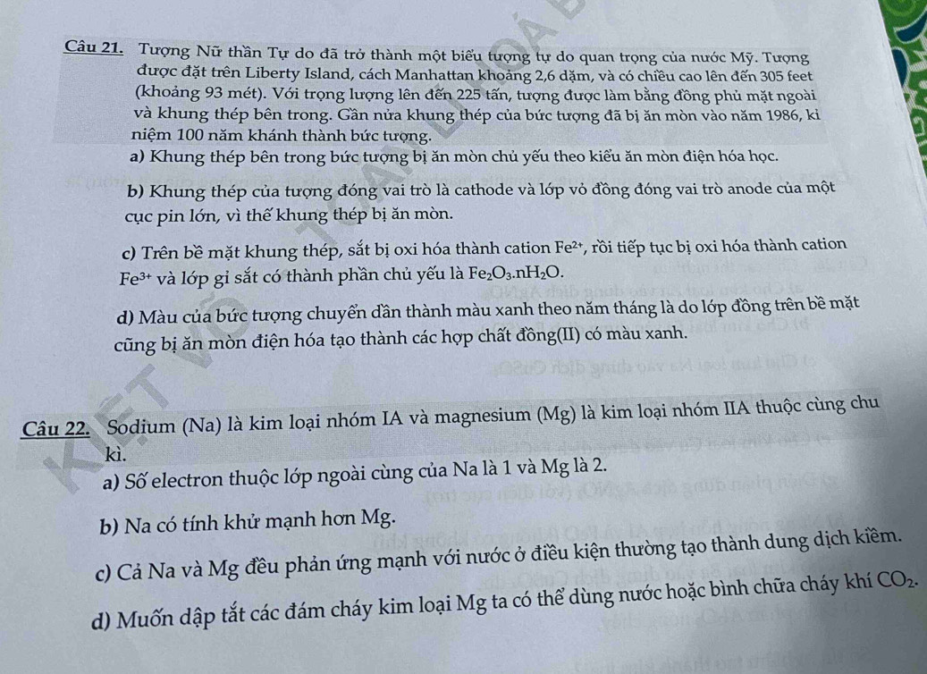 Tượng Nữ thần Tự do đã trở thành một biểu tượng tự do quan trọng của nước Mỹ. Tượng
được đặt trên Liberty Island, cách Manhattan khoảng 2,6 dặm, và có chiều cao lên đến 305 feet
(khoảng 93 mét). Với trọng lượng lên đến 225 tấn, tượng được làm bằng đồng phủ mặt ngoài
và khung thép bên trong. Gần nửa khung thép của bức tượng đã bị ăn mòn vào năm 1986, ki
niệm 100 năm khánh thành bức tượng.
a) Khung thép bên trong bức tượng bị ăn mòn chủ yếu theo kiểu ăn mòn điện hóa học.
b) Khung thép của tượng đóng vai trò là cathode và lớp vỏ đồng đóng vai trò anode của một
cục pin lớn, vì thế khung thép bị ăn mòn.
c) Trên bề mặt khung thép, sắt bị oxi hóa thành cation Fe^(2+) T rồi tiếp tục bị oxi hóa thành cation
Fe 3+ và lớp gi sắt có thành phần chủ yếu là Fe_2O_3.nH_2O.
d) Màu của bức tượng chuyển dần thành màu xanh theo năm tháng là do lớp đồng trên bề mặt
cũng bị ăn mòn điện hóa tạo thành các hợp chất đồng(II) có màu xanh.
Câu 22. Sodium (Na) là kim loại nhóm IA và magnesium (Mg) là kim loại nhóm IIA thuộc cùng chu
kì.
a) Số electron thuộc lớp ngoài cùng của Na là 1 và Mg là 2.
b) Na có tính khử mạnh hơn Mg.
c) Cả Na và Mg đều phản ứng mạnh với nước ở điều kiện thường tạo thành dung dịch kiềm.
d) Muốn dập tắt các đám cháy kim loại Mg ta có thể dùng nước hoặc bình chữa cháy khí CO_2.